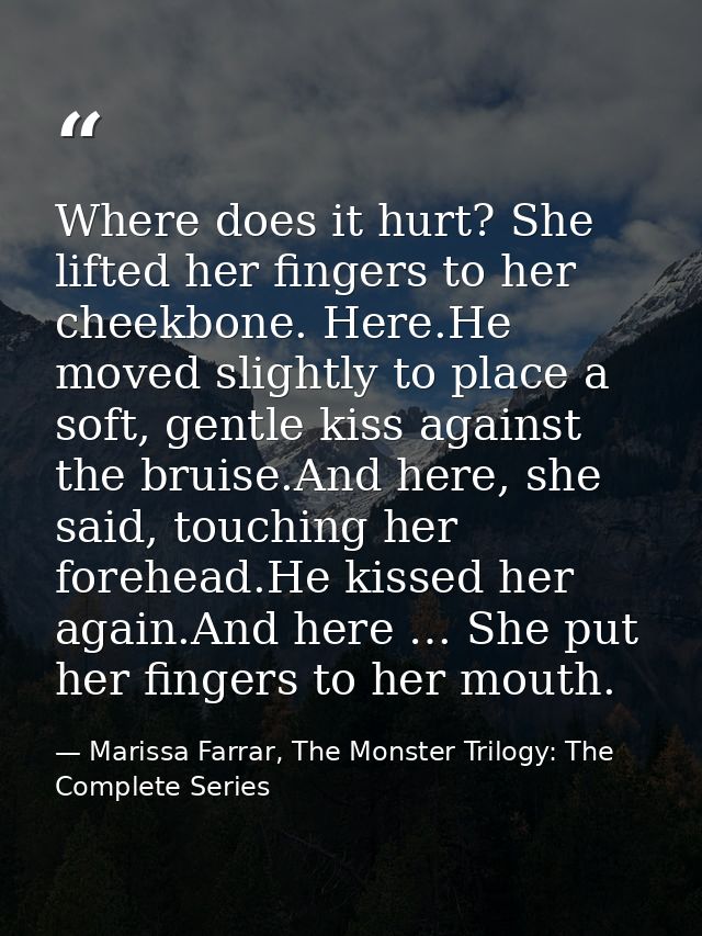 Where does it hurt? She lifted her fingers to her cheekbone. Here.He moved slightly to place a soft, gentle kiss against — Marissa Farrar, The Monster Trilogy: The Complete Series