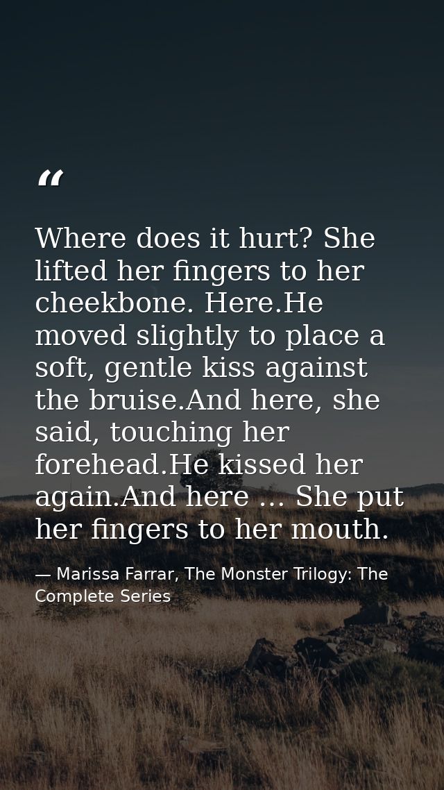 Where does it hurt? She lifted her fingers to her cheekbone. Here.He moved slightly to place a soft, gentle kiss against — Marissa Farrar, The Monster Trilogy: The Complete Series