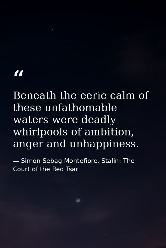 Beneath the eerie calm of these unfathomable waters were deadly whirlpools of ambition, anger and unhappiness. — Simon Sebag Montefiore, Stalin: The Court of the Red Tsar