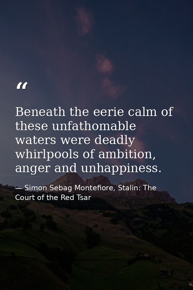 Beneath the eerie calm of these unfathomable waters were deadly whirlpools of ambition, anger and unhappiness. — Simon Sebag Montefiore, Stalin: The Court of the Red Tsar