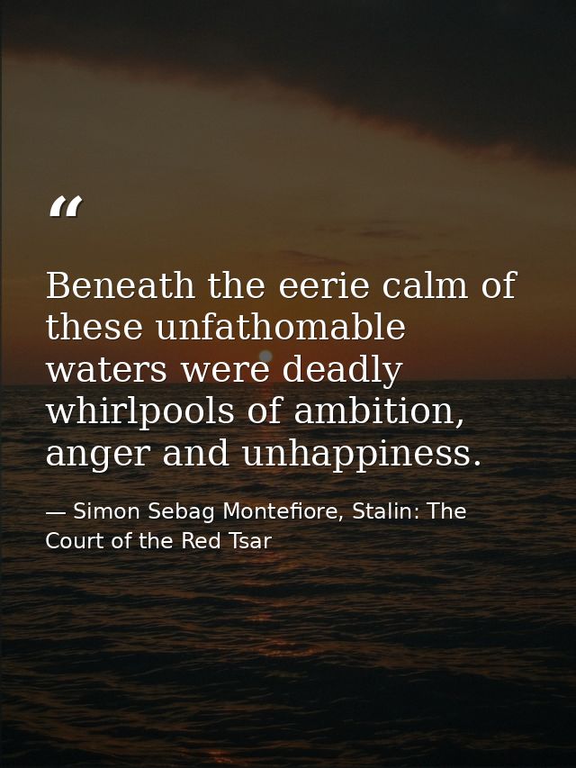 Beneath the eerie calm of these unfathomable waters were deadly whirlpools of ambition, anger and unhappiness. — Simon Sebag Montefiore, Stalin: The Court of the Red Tsar