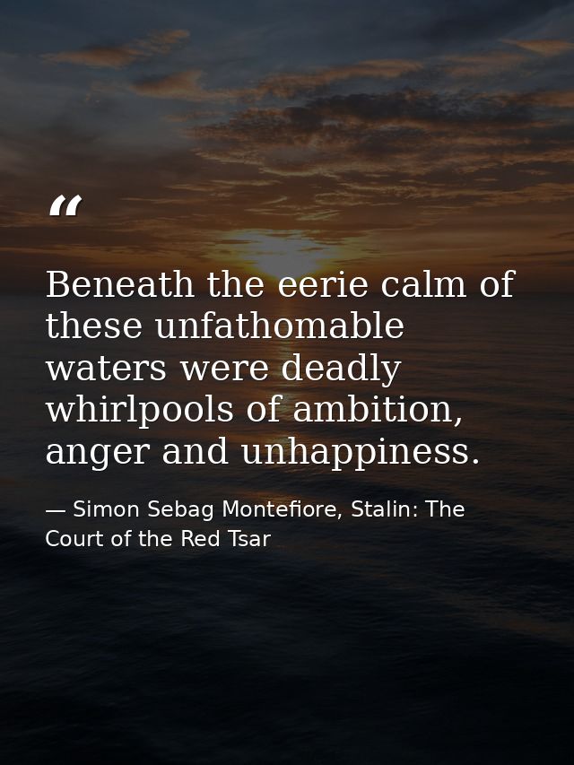 Beneath the eerie calm of these unfathomable waters were deadly whirlpools of ambition, anger and unhappiness. — Simon Sebag Montefiore, Stalin: The Court of the Red Tsar