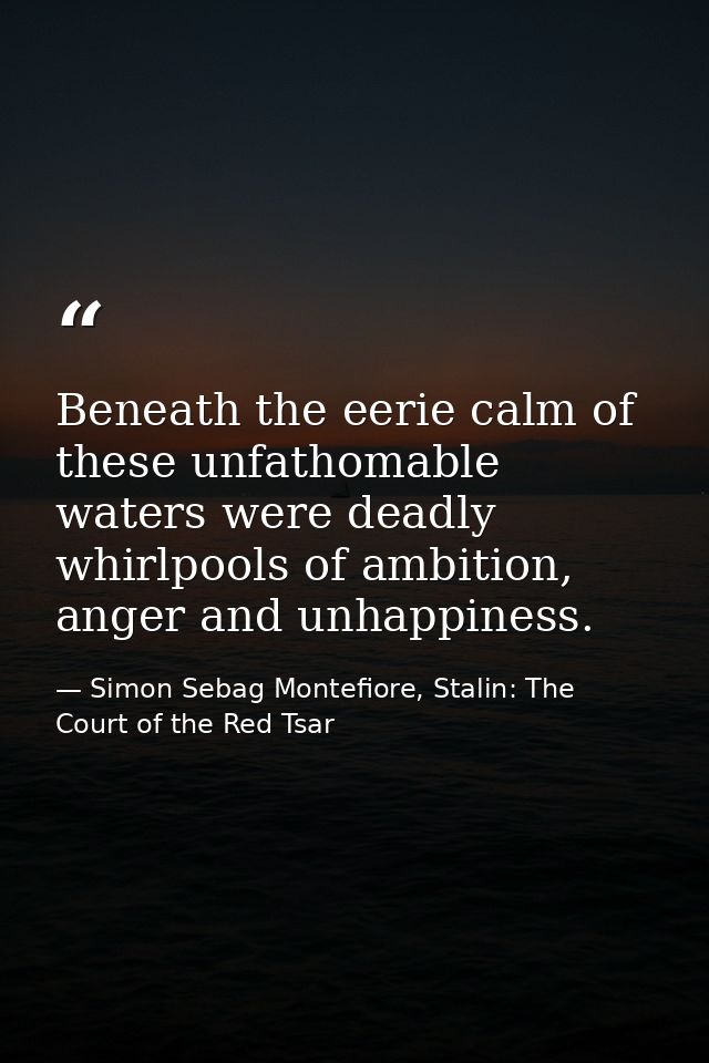Beneath the eerie calm of these unfathomable waters were deadly whirlpools of ambition, anger and unhappiness. — Simon Sebag Montefiore, Stalin: The Court of the Red Tsar