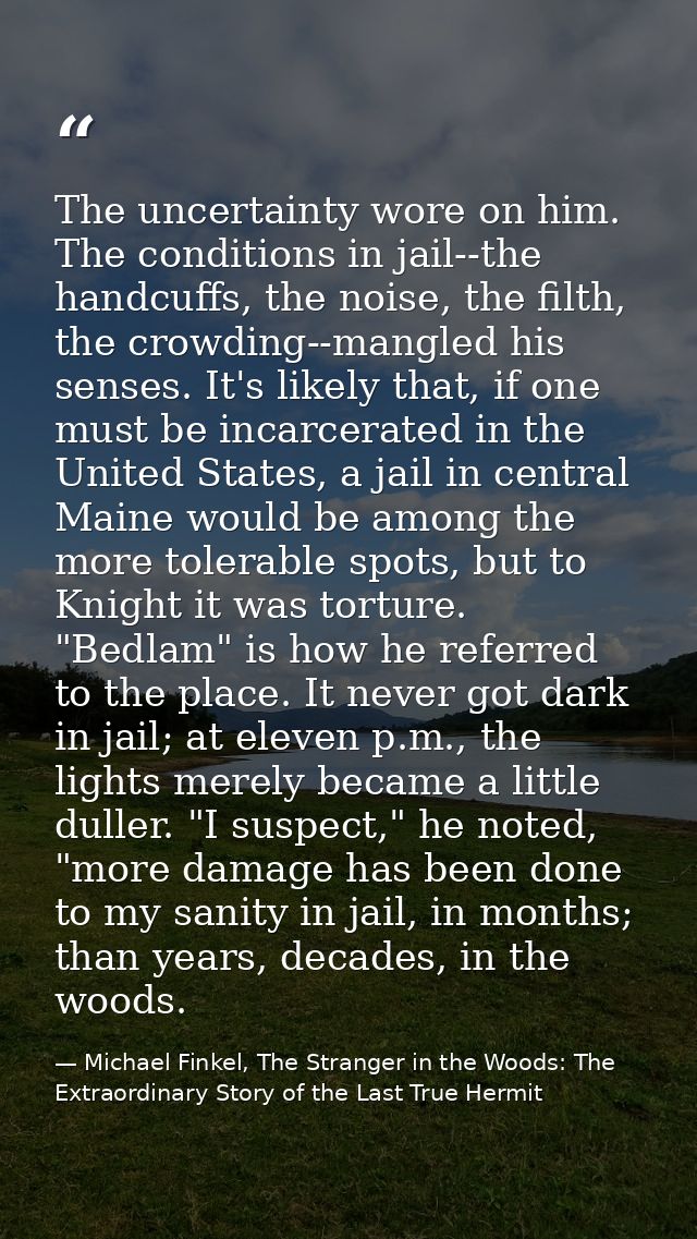 The uncertainty wore on him. The conditions in jail--the handcuffs, the noise, the filth, the crowding--mangled his sens — Michael Finkel, The Stranger in the Woods: The Extraordinary Story of the Last True Hermit