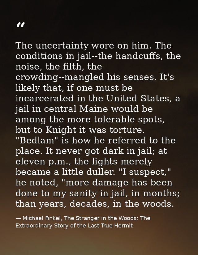 The uncertainty wore on him. The conditions in jail--the handcuffs, the noise, the filth, the crowding--mangled his sens — Michael Finkel, The Stranger in the Woods: The Extraordinary Story of the Last True Hermit