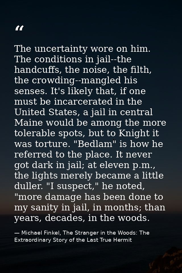 The uncertainty wore on him. The conditions in jail--the handcuffs, the noise, the filth, the crowding--mangled his sens — Michael Finkel, The Stranger in the Woods: The Extraordinary Story of the Last True Hermit