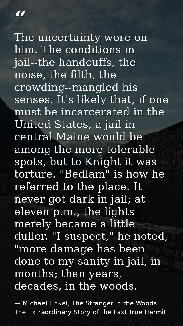 The uncertainty wore on him. The conditions in jail--the handcuffs, the noise, the filth, the crowding--mangled his sens — Michael Finkel, The Stranger in the Woods: The Extraordinary Story of the Last True Hermit