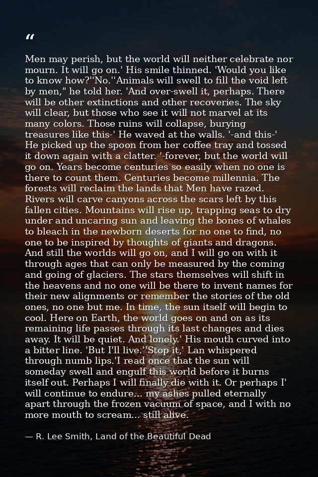 Men may perish, but the world will neither celebrate nor mourn. It will go on.' His smile thinned. 'Would you like to kn — R. Lee Smith, Land of the Beautiful Dead