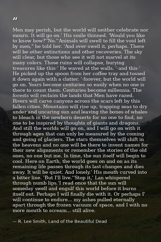 Men may perish, but the world will neither celebrate nor mourn. It will go on.' His smile thinned. 'Would you like to kn — R. Lee Smith, Land of the Beautiful Dead