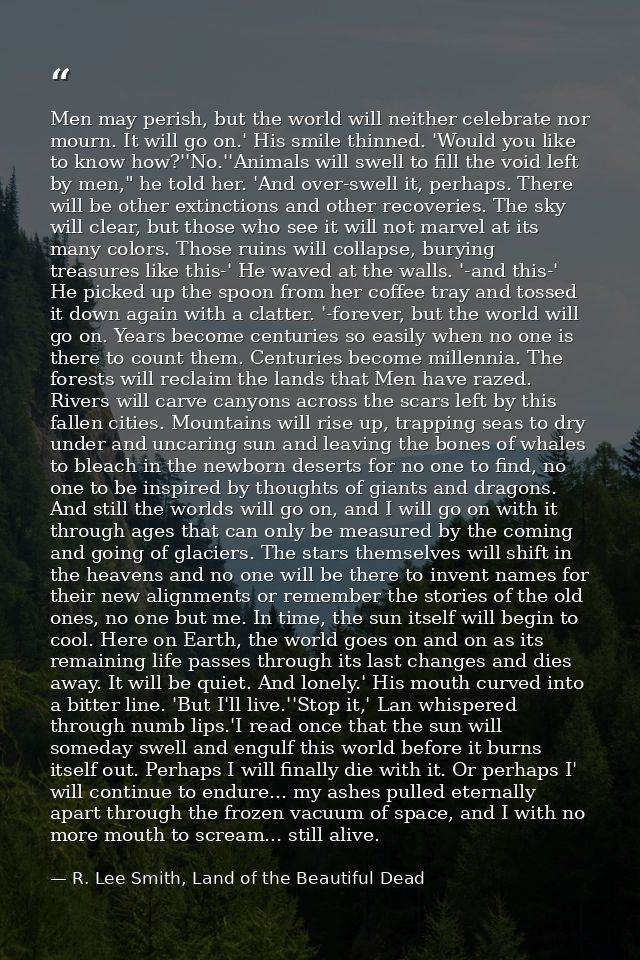 Men may perish, but the world will neither celebrate nor mourn. It will go on.' His smile thinned. 'Would you like to kn — R. Lee Smith, Land of the Beautiful Dead