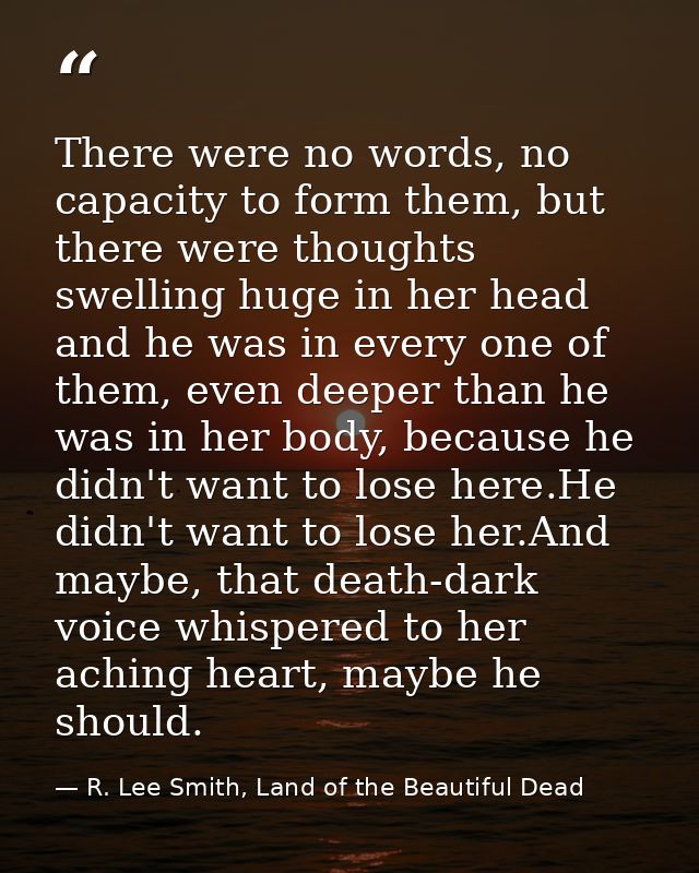 There were no words, no capacity to form them, but there were thoughts swelling huge in her head and he was in every one — R. Lee Smith, Land of the Beautiful Dead