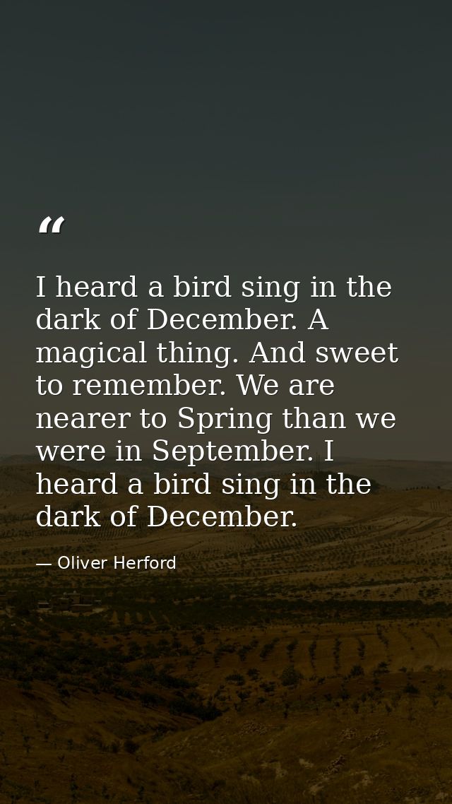 I heard a bird sing in the dark of December. A magical thing. And sweet to remember. We are nearer to Spring than we wer — Oliver Herford