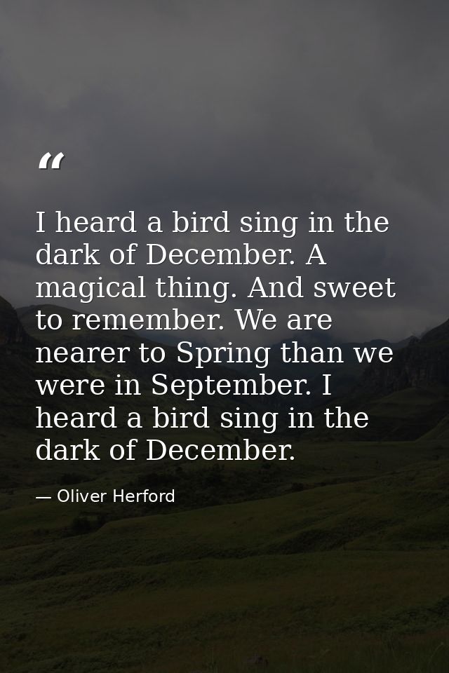 I heard a bird sing in the dark of December. A magical thing. And sweet to remember. We are nearer to Spring than we wer — Oliver Herford