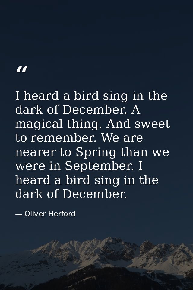 I heard a bird sing in the dark of December. A magical thing. And sweet to remember. We are nearer to Spring than we wer — Oliver Herford