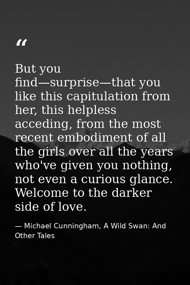 But you find—surprise—that you like this capitulation from her, this helpless acceding, from the most recent embodiment  — Michael Cunningham, A Wild Swan: And Other Tales