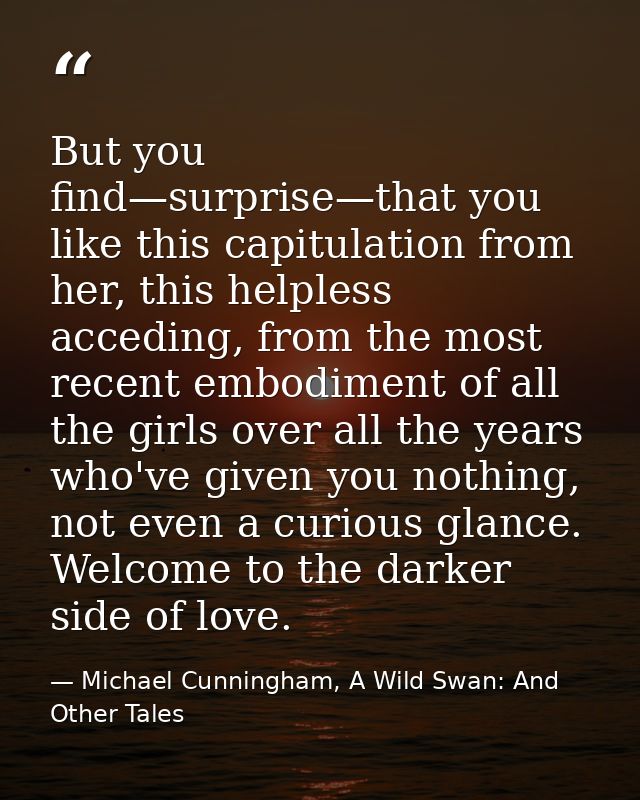 But you find—surprise—that you like this capitulation from her, this helpless acceding, from the most recent embodiment  — Michael Cunningham, A Wild Swan: And Other Tales