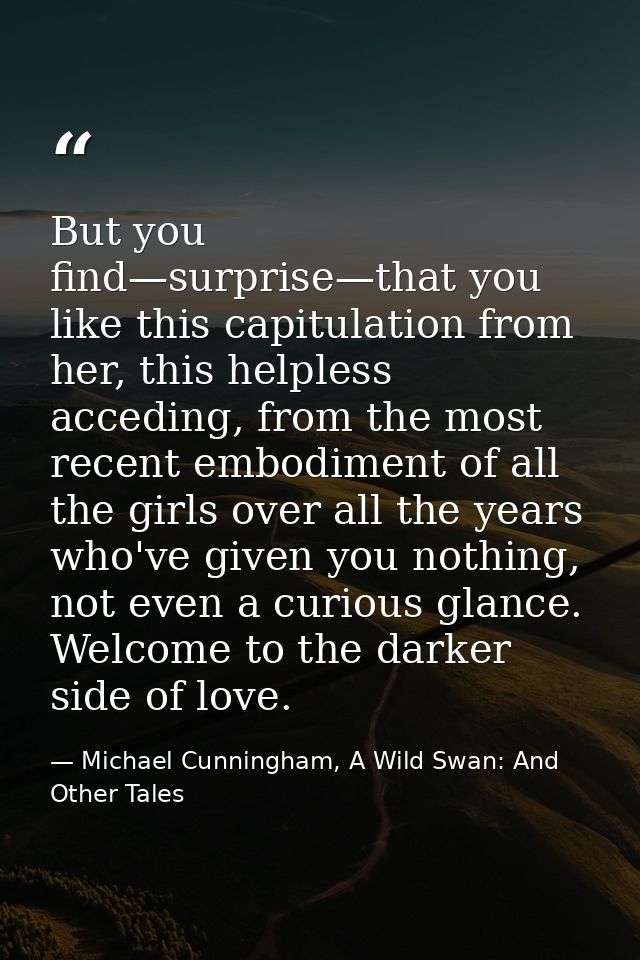 But you find—surprise—that you like this capitulation from her, this helpless acceding, from the most recent embodiment  — Michael Cunningham, A Wild Swan: And Other Tales
