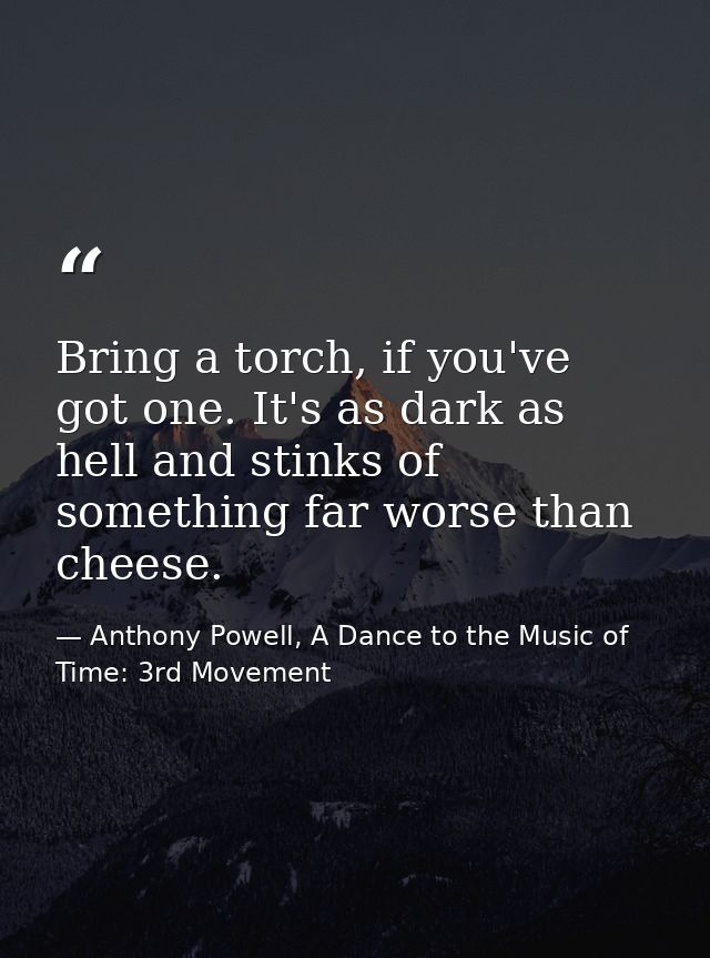 Bring a torch, if you've got one. It's as dark as hell and stinks of something far worse than cheese. — Anthony Powell, A Dance to the Music of Time: 3rd Movement