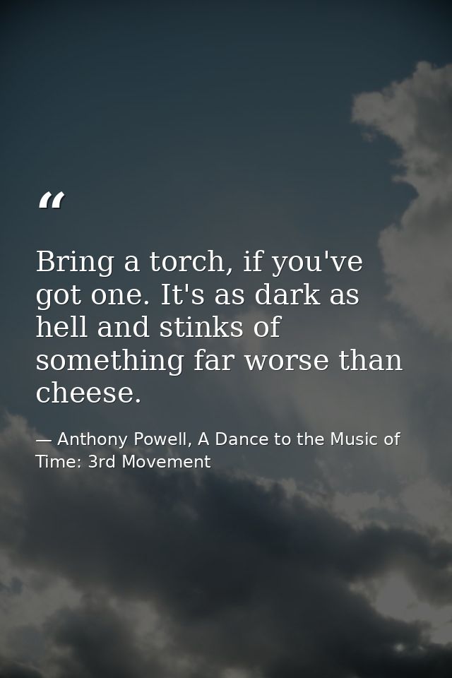 Bring a torch, if you've got one. It's as dark as hell and stinks of something far worse than cheese. — Anthony Powell, A Dance to the Music of Time: 3rd Movement