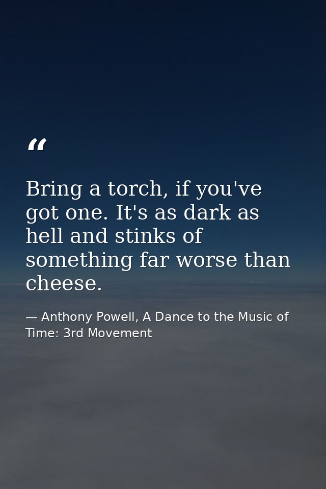 Bring a torch, if you've got one. It's as dark as hell and stinks of something far worse than cheese. — Anthony Powell, A Dance to the Music of Time: 3rd Movement