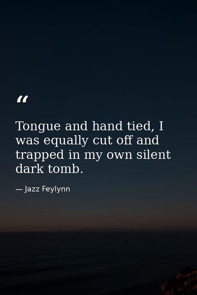Tongue and hand tied, I was equally cut off and trapped in my own silent dark tomb. — Jazz Feylynn