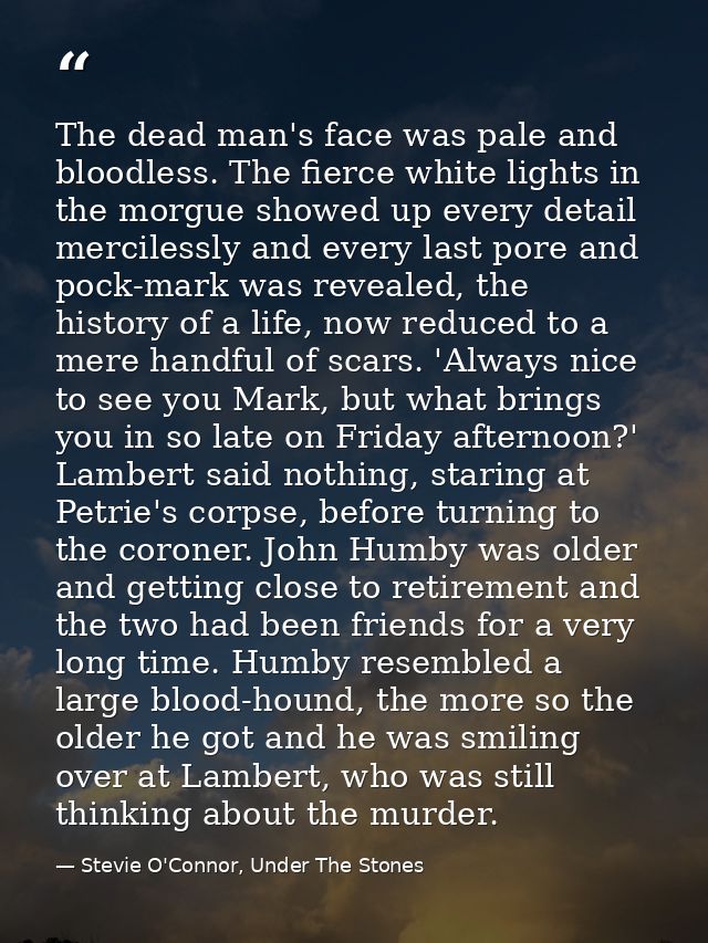The dead man's face was pale and bloodless. The fierce white lights in the morgue showed up every detail mercilessly and — Stevie O'Connor, Under The Stones