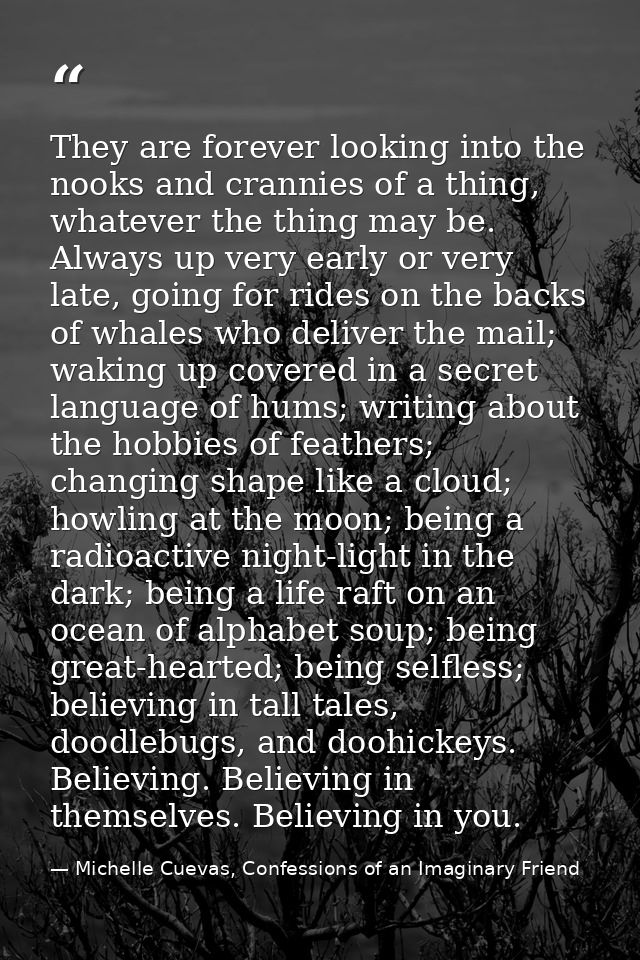 They are forever looking into the nooks and crannies of a thing, whatever the thing may be. Always up very early or very — Michelle Cuevas, Confessions of an Imaginary Friend