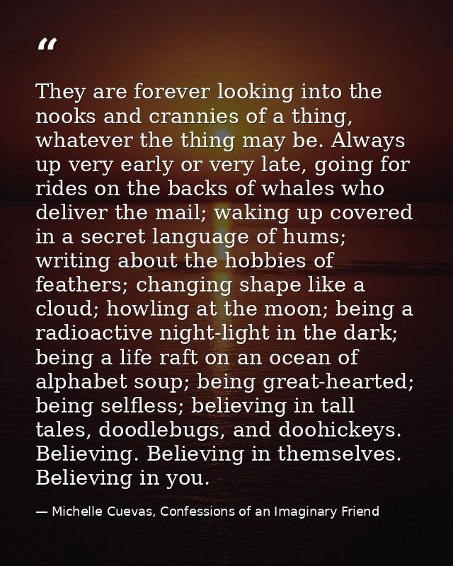 They are forever looking into the nooks and crannies of a thing, whatever the thing may be. Always up very early or very — Michelle Cuevas, Confessions of an Imaginary Friend