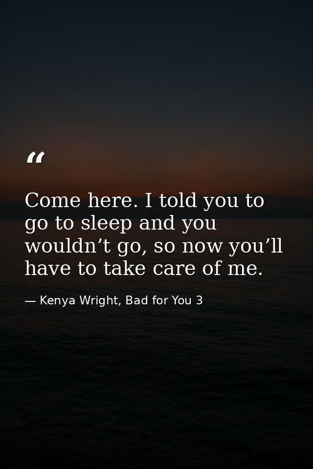 Come here. I told you to go to sleep and you wouldn’t go, so now you’ll have to take care of me. — Kenya Wright, Bad for You 3