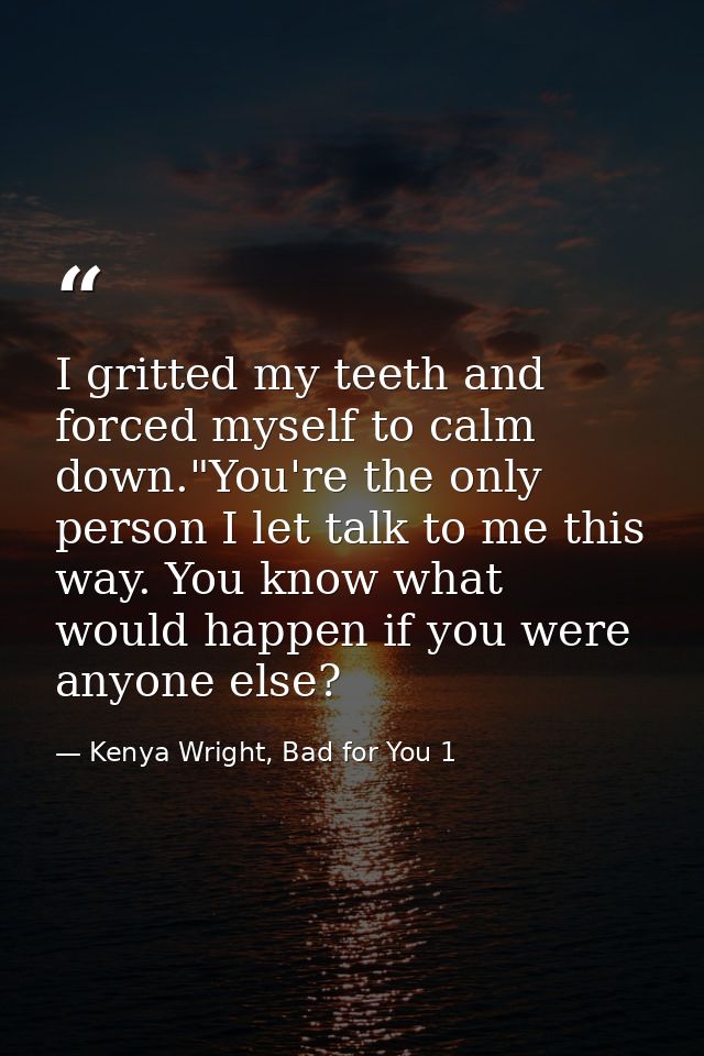 I gritted my teeth and forced myself to calm down."You're the only person I let talk to me this way. You know what would — Kenya Wright, Bad for You 1