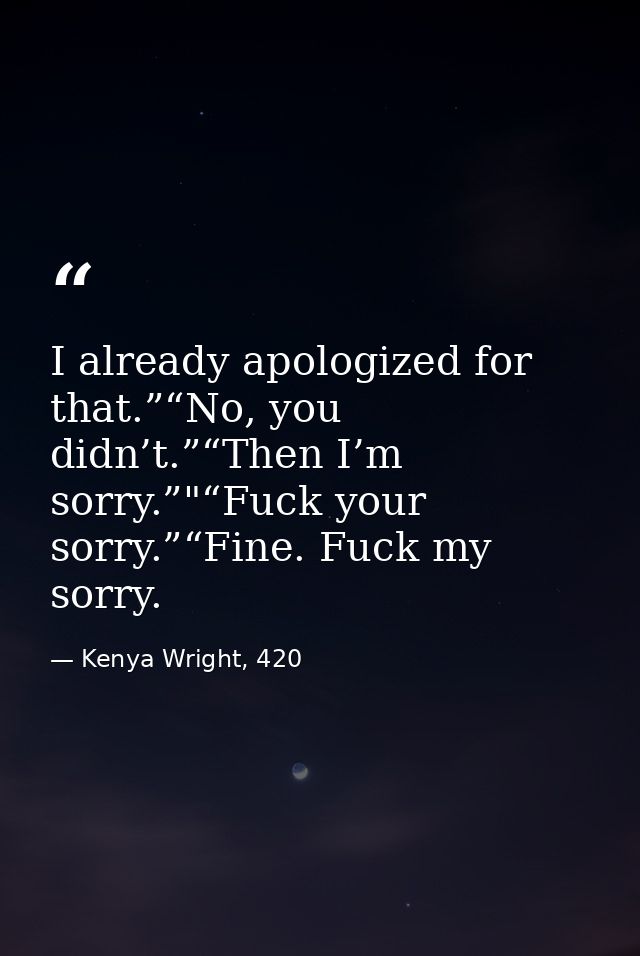 I already apologized for that.”“No, you didn’t.”“Then I’m sorry.”"“Fuck your sorry.”“Fine. Fuck my sorry. — Kenya Wright, 420