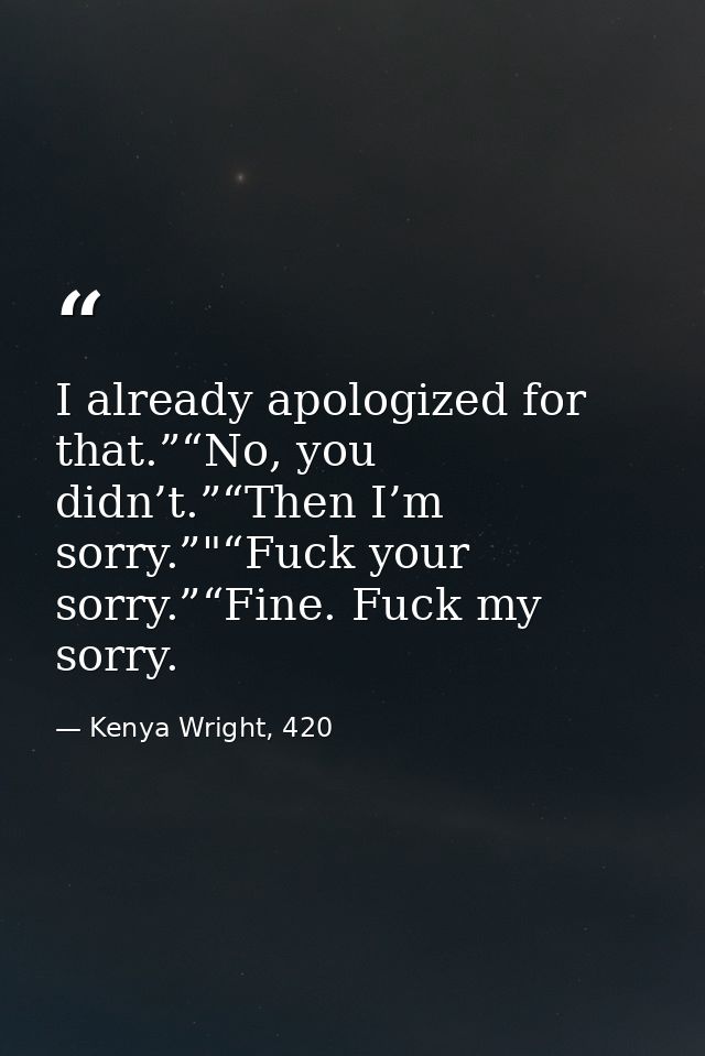 I already apologized for that.”“No, you didn’t.”“Then I’m sorry.”"“Fuck your sorry.”“Fine. Fuck my sorry. — Kenya Wright, 420