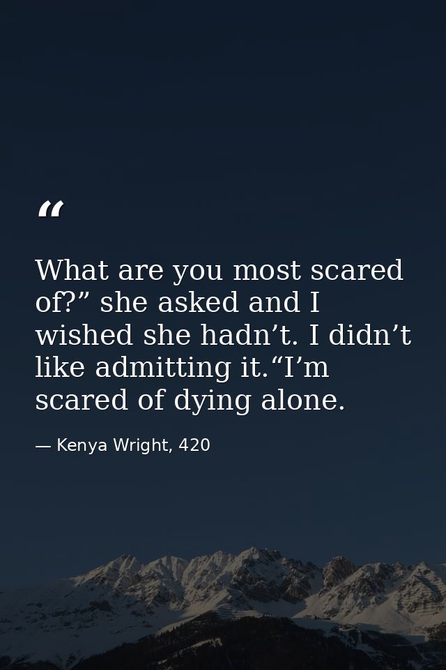 What are you most scared of?” she asked and I wished she hadn’t. I didn’t like admitting it.“I’m scared of dying alone. — Kenya Wright, 420