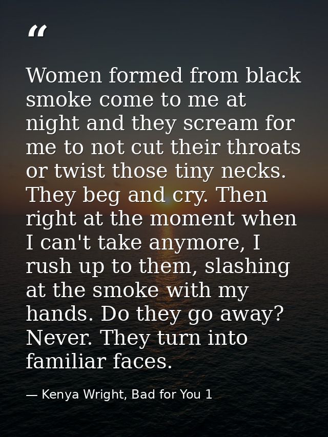 Women formed from black smoke come to me at night and they scream for me to not cut their throats or twist those tiny ne — Kenya Wright, Bad for You 1
