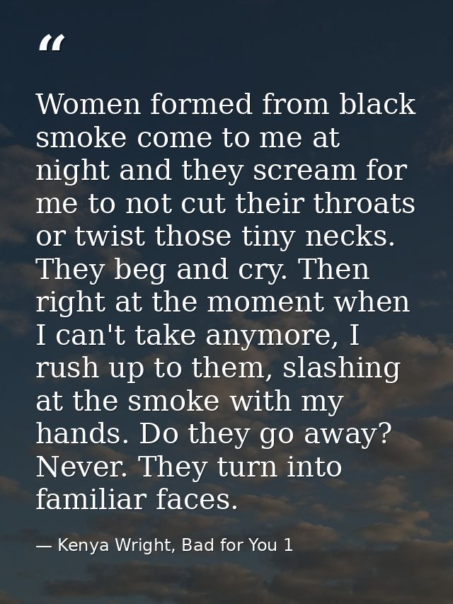 Women formed from black smoke come to me at night and they scream for me to not cut their throats or twist those tiny ne — Kenya Wright, Bad for You 1