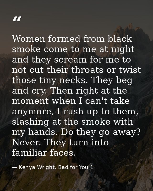 Women formed from black smoke come to me at night and they scream for me to not cut their throats or twist those tiny ne — Kenya Wright, Bad for You 1