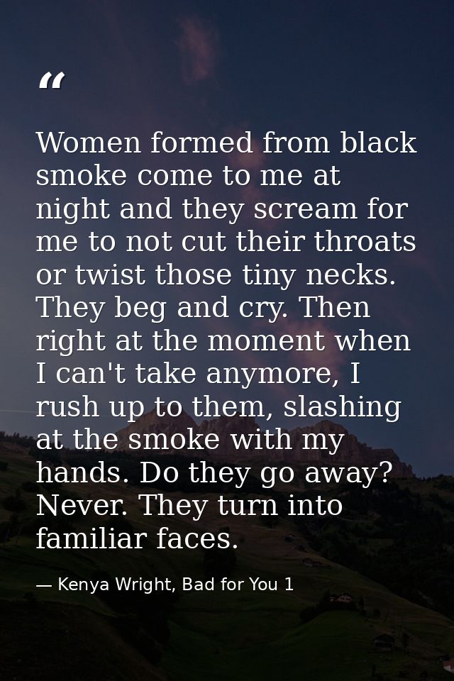 Women formed from black smoke come to me at night and they scream for me to not cut their throats or twist those tiny ne — Kenya Wright, Bad for You 1