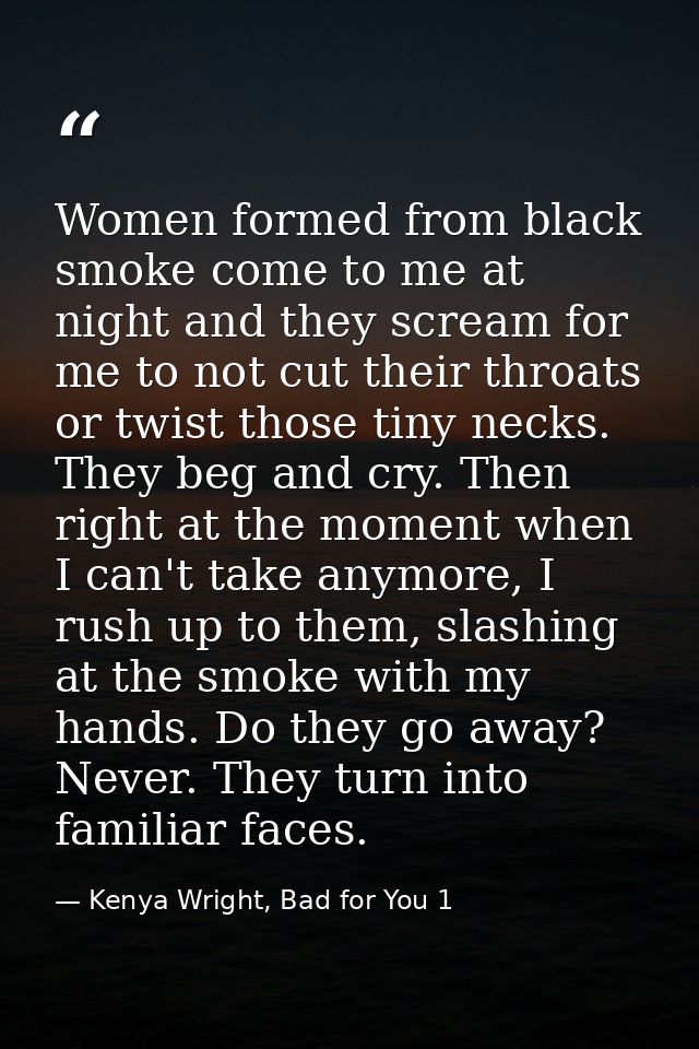 Women formed from black smoke come to me at night and they scream for me to not cut their throats or twist those tiny ne — Kenya Wright, Bad for You 1