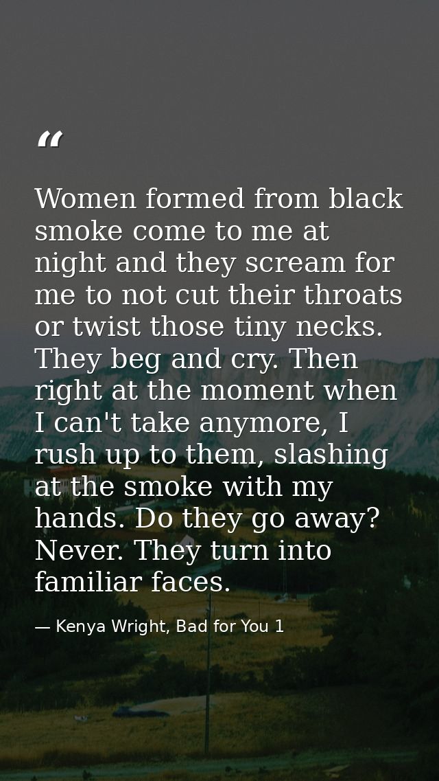 Women formed from black smoke come to me at night and they scream for me to not cut their throats or twist those tiny ne — Kenya Wright, Bad for You 1