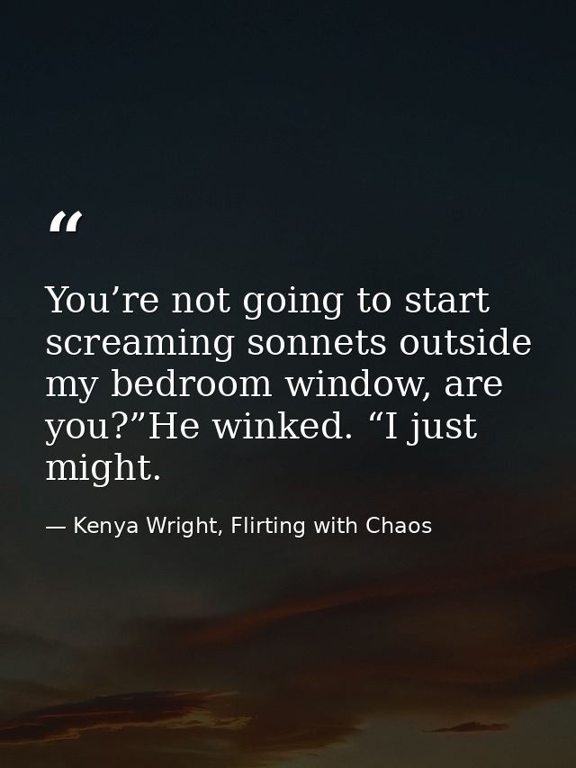 You’re not going to start screaming sonnets outside my bedroom window, are you?”He winked. “I just might. — Kenya Wright, Flirting with Chaos