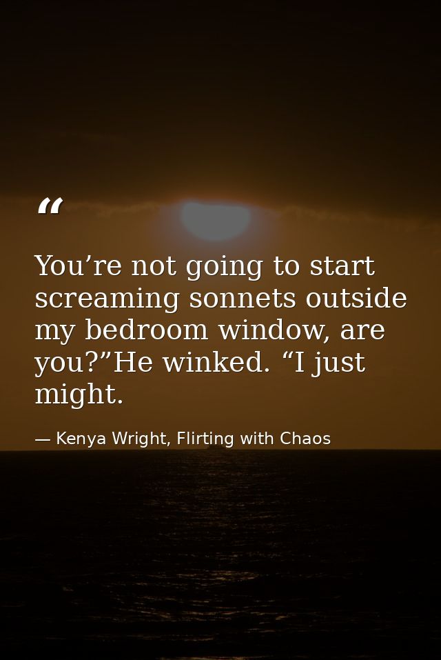 You’re not going to start screaming sonnets outside my bedroom window, are you?”He winked. “I just might. — Kenya Wright, Flirting with Chaos
