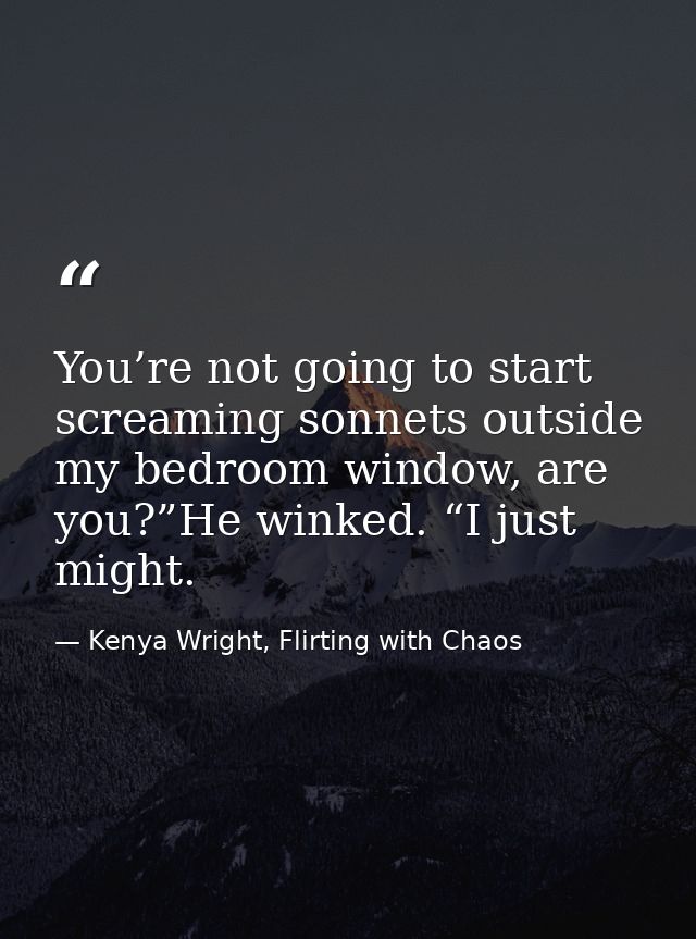 You’re not going to start screaming sonnets outside my bedroom window, are you?”He winked. “I just might. — Kenya Wright, Flirting with Chaos