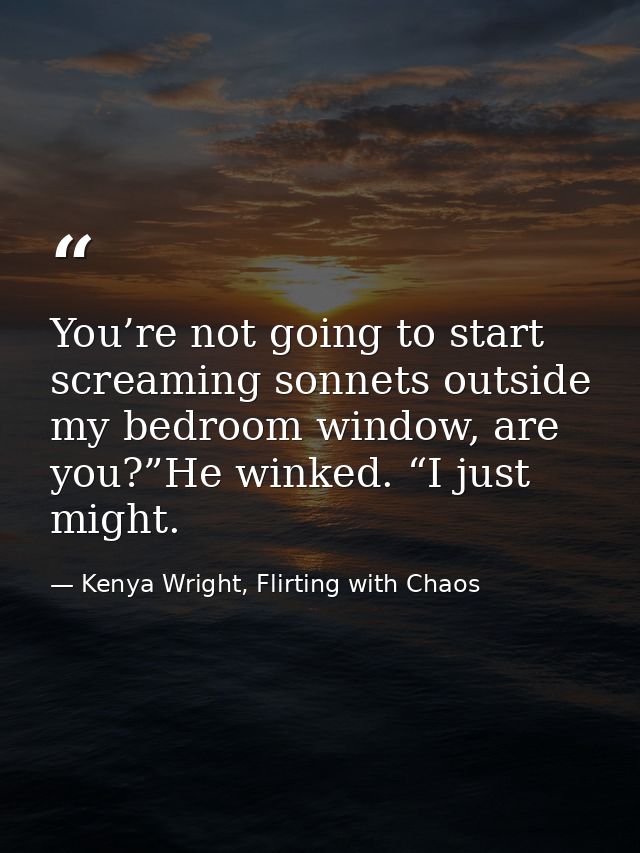 You’re not going to start screaming sonnets outside my bedroom window, are you?”He winked. “I just might. — Kenya Wright, Flirting with Chaos