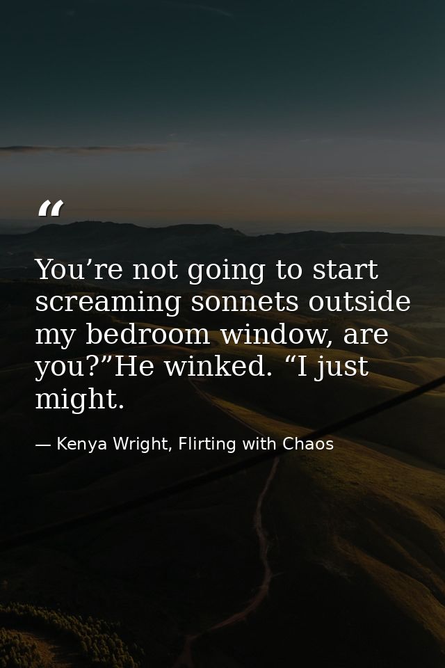 You’re not going to start screaming sonnets outside my bedroom window, are you?”He winked. “I just might. — Kenya Wright, Flirting with Chaos