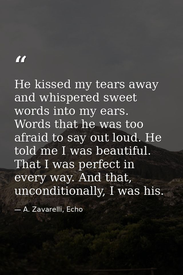He kissed my tears away and whispered sweet words into my ears. Words that he was too afraid to say out loud. He told me — A. Zavarelli, Echo
