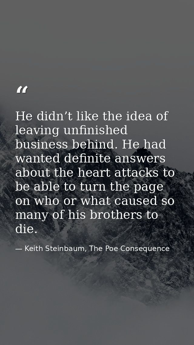 He didn’t like the idea of leaving unfinished business behind. He had wanted definite answers about the heart attacks to — Keith Steinbaum, The Poe Consequence