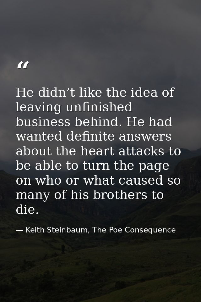 He didn’t like the idea of leaving unfinished business behind. He had wanted definite answers about the heart attacks to — Keith Steinbaum, The Poe Consequence
