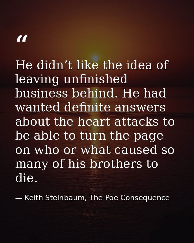 He didn’t like the idea of leaving unfinished business behind. He had wanted definite answers about the heart attacks to — Keith Steinbaum, The Poe Consequence