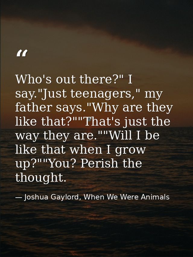 Who's out there?" I say."Just teenagers," my father says."Why are they like that?""That's just the way they are.""Will I — Joshua Gaylord, When We Were Animals