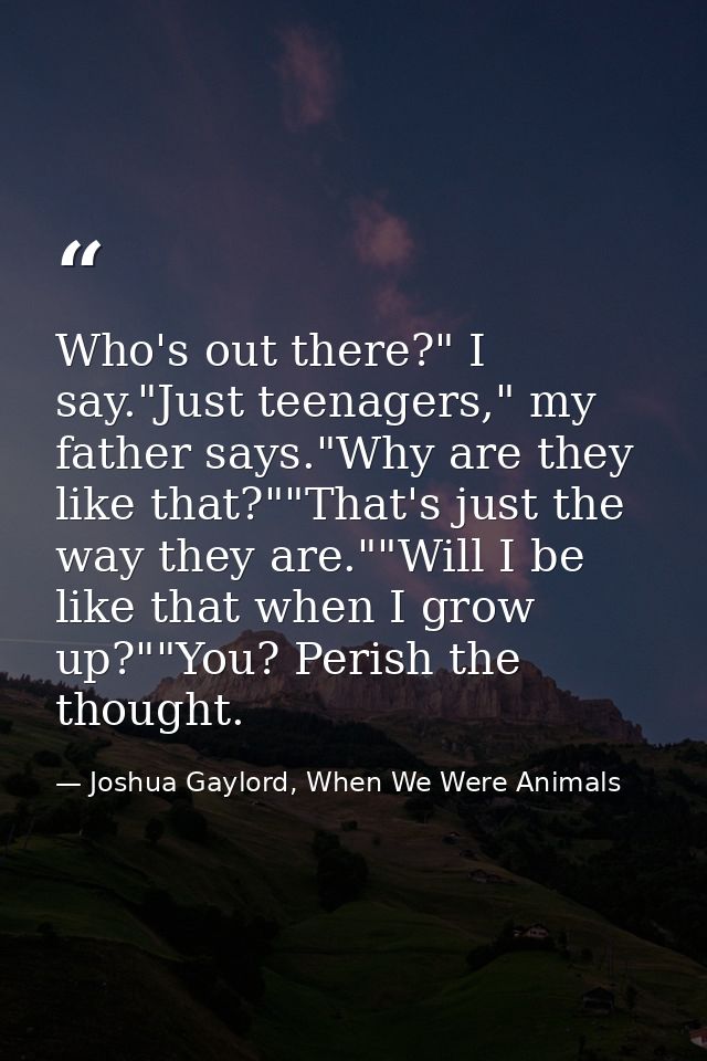 Who's out there?" I say."Just teenagers," my father says."Why are they like that?""That's just the way they are.""Will I — Joshua Gaylord, When We Were Animals